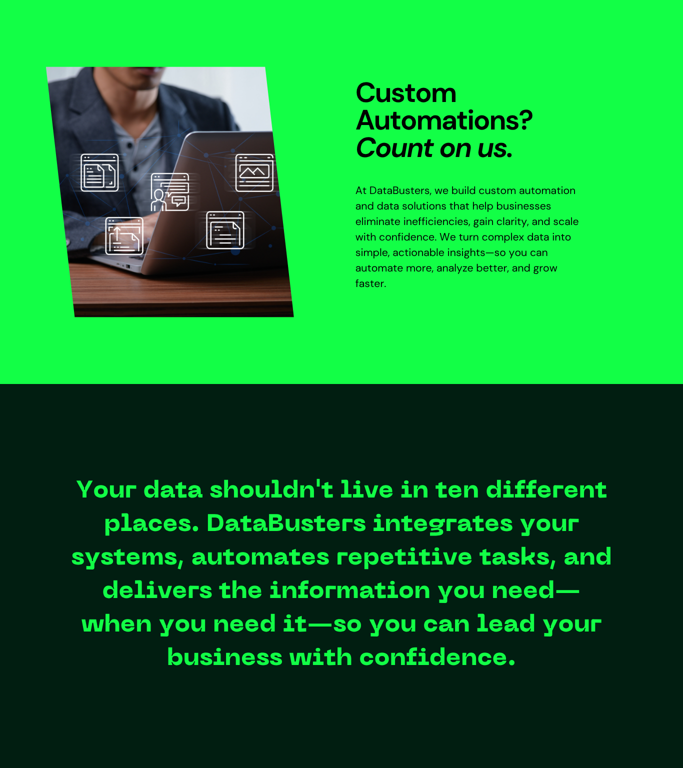 About Databusters. Custom Automations? Count on us. At DataBusters, we build custom automation and data solutions that help businesses eliminate inefficiencies, gain clarity, and scale with confidence. We turn complex data into simple, actionable insights - so you can automate more, analyze better, and grow faster. Your data shouldn't live in ten different places. DataBusters integrates your systems, automates repetitive tasks, and delivers the information you need, when you need it, so you can lead your business with confidence.